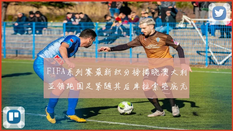 FIFA系列赛最新积分榜揭晓澳大利亚领跑国足紧随其后库拉索垫底无分