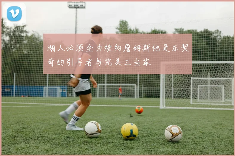 湖人必须全力续约詹姆斯他是东契奇的引导者与完美三当家