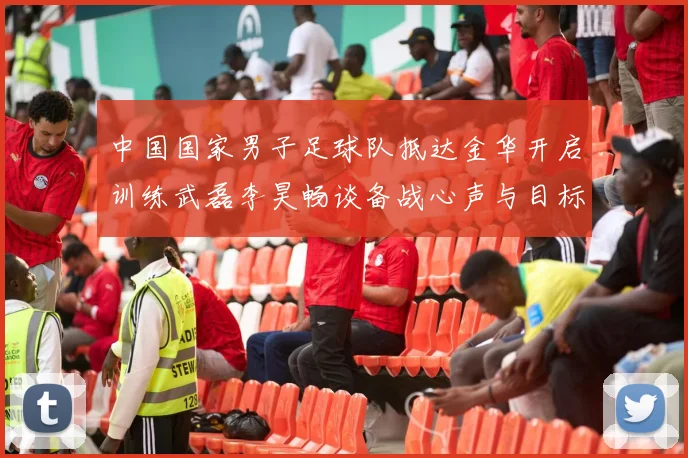 中国国家男子足球队抵达金华开启训练武磊李昊畅谈备战心声与目标