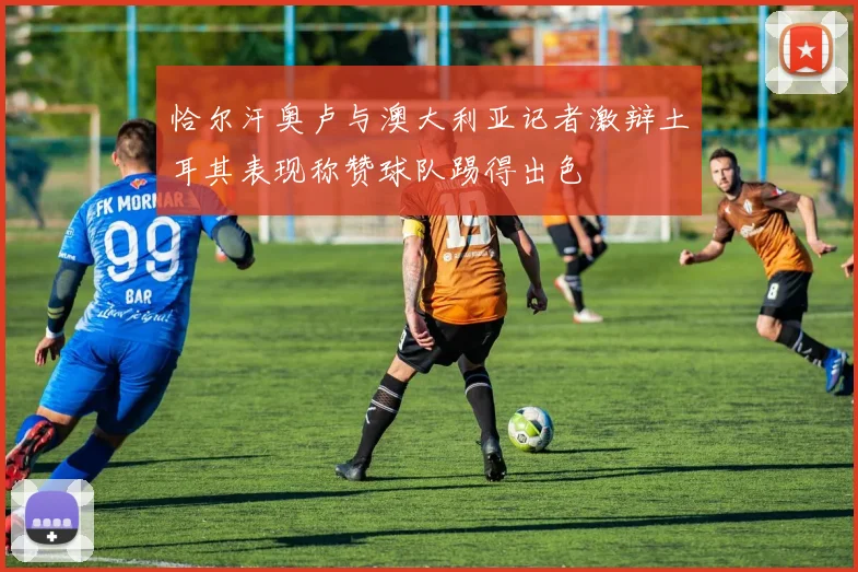 恰尔汗奥卢与澳大利亚记者激辩土耳其表现称赞球队踢得出色