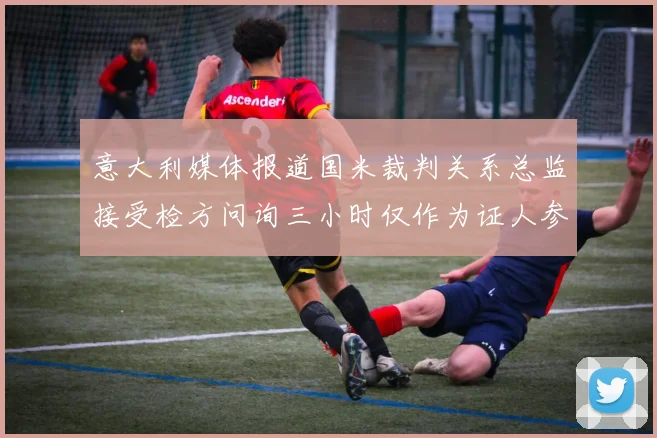 意大利媒体报道国米裁判关系总监接受检方问询三小时仅作为证人参与调查