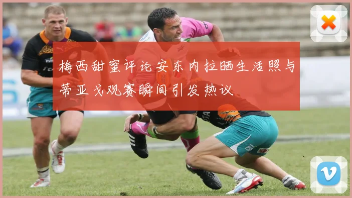 梅西甜蜜评论安东内拉晒生活照与蒂亚戈观赛瞬间引发热议