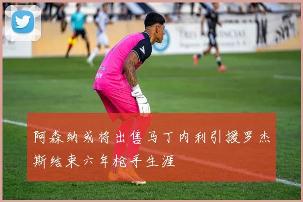 阿森纳或将出售马丁内利引援罗杰斯结束六年枪手生涯