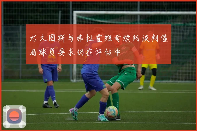 尤文图斯与弗拉霍维奇续约谈判僵局球员要求仍在评估中