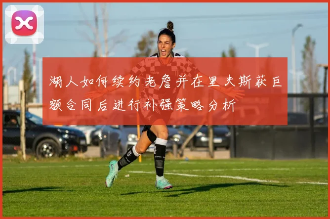 湖人如何续约老詹并在里夫斯获巨额合同后进行补强策略分析