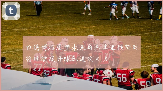 伦德博格展望未来角色库里缺阵时将继续提升球队进攻火力