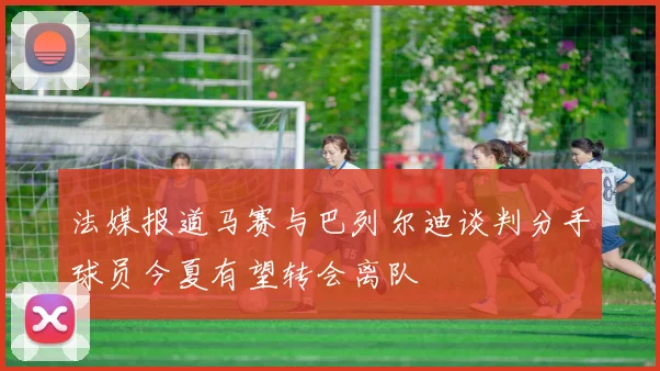 法媒报道马赛与巴列尔迪谈判分手球员今夏有望转会离队