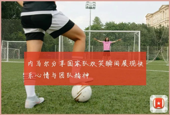 内马尔分享国家队欢笑瞬间展现快乐心情与团队精神