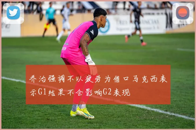 乔治强调不以疲劳为借口马克西表示G1结果不会影响G2表现