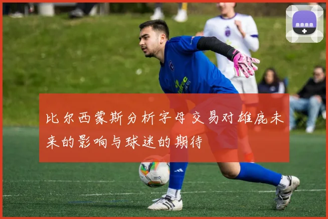 比尔西蒙斯分析字母交易对雄鹿未来的影响与球迷的期待