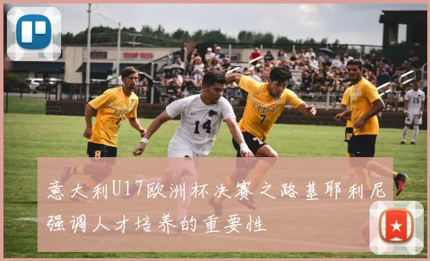 意大利U17欧洲杯决赛之路基耶利尼强调人才培养的重要性