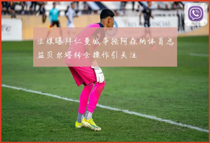 法媒曝拜仁曼城争抢阿森纳体育总监贝尔塔转会操作引关注