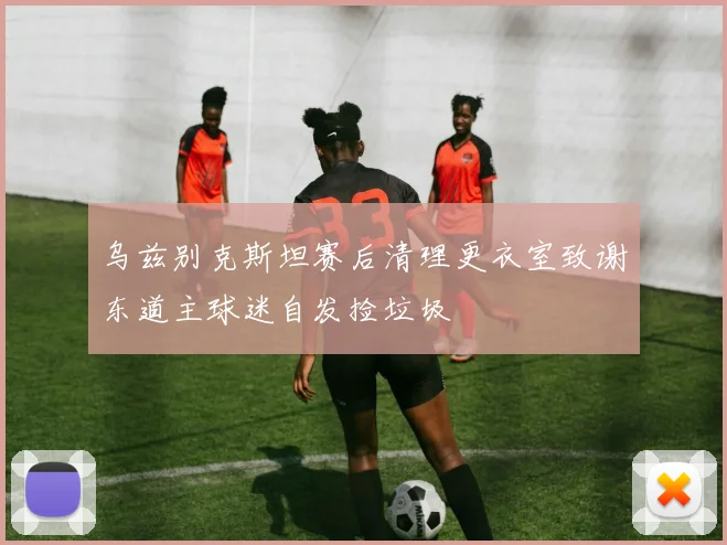 乌兹别克斯坦赛后清理更衣室致谢东道主球迷自发捡垃圾