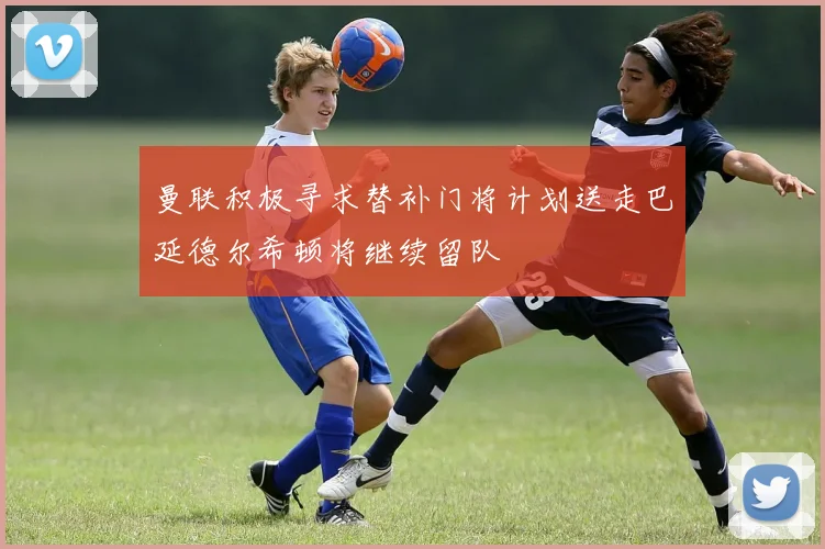 曼联积极寻求替补门将计划送走巴延德尔希顿将继续留队