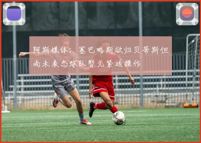 阿斯媒体：塞巴略斯欲归贝蒂斯但尚未表态球队暂无紧迫操作
